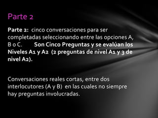 Parte 2
Parte 2: cinco conversaciones para ser
completadas seleccionando entre las opciones A,
B o C.
Son Cinco Preguntas y se evalúan los
Niveles A1 y A2 (2 preguntas de nivel A1 y 3 de
nivel A2).
Conversaciones reales cortas, entre dos
interlocutores (A y B) en las cuales no siempre
hay preguntas involucradas.

 
