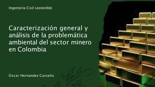 Oscar Hernandez Castaño
Caracterización general y
análisis de la problemática
ambiental del sector minero
en Colombia
Ingenieria Civil sostenible
 