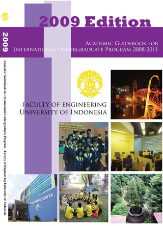 2009 Edition
2009




                                                                                                                                    Academic Guidebook for
                                                                                                              International Undergraduate Program 2008-2011
Academic Guidebook for International Undergraduate Program - Faculty of Engineering University of Indonesia




                                                                                                               Faculty of engineering
                                                                                                               University of Indonesia
 