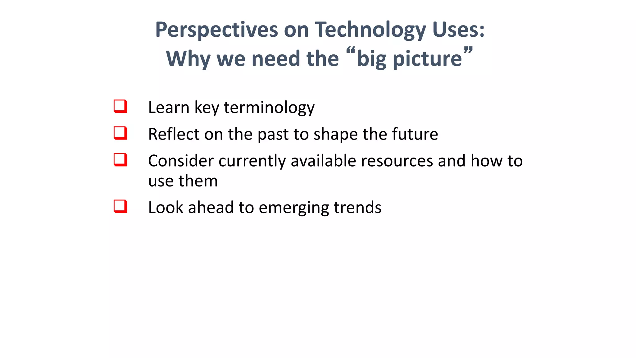  Learn key terminology
 Reflect on the past to shape the future
 Consider currently available resources and how to
use them
 Look ahead to emerging trends
Perspectives on Technology Uses:
Why we need the “big picture”
 