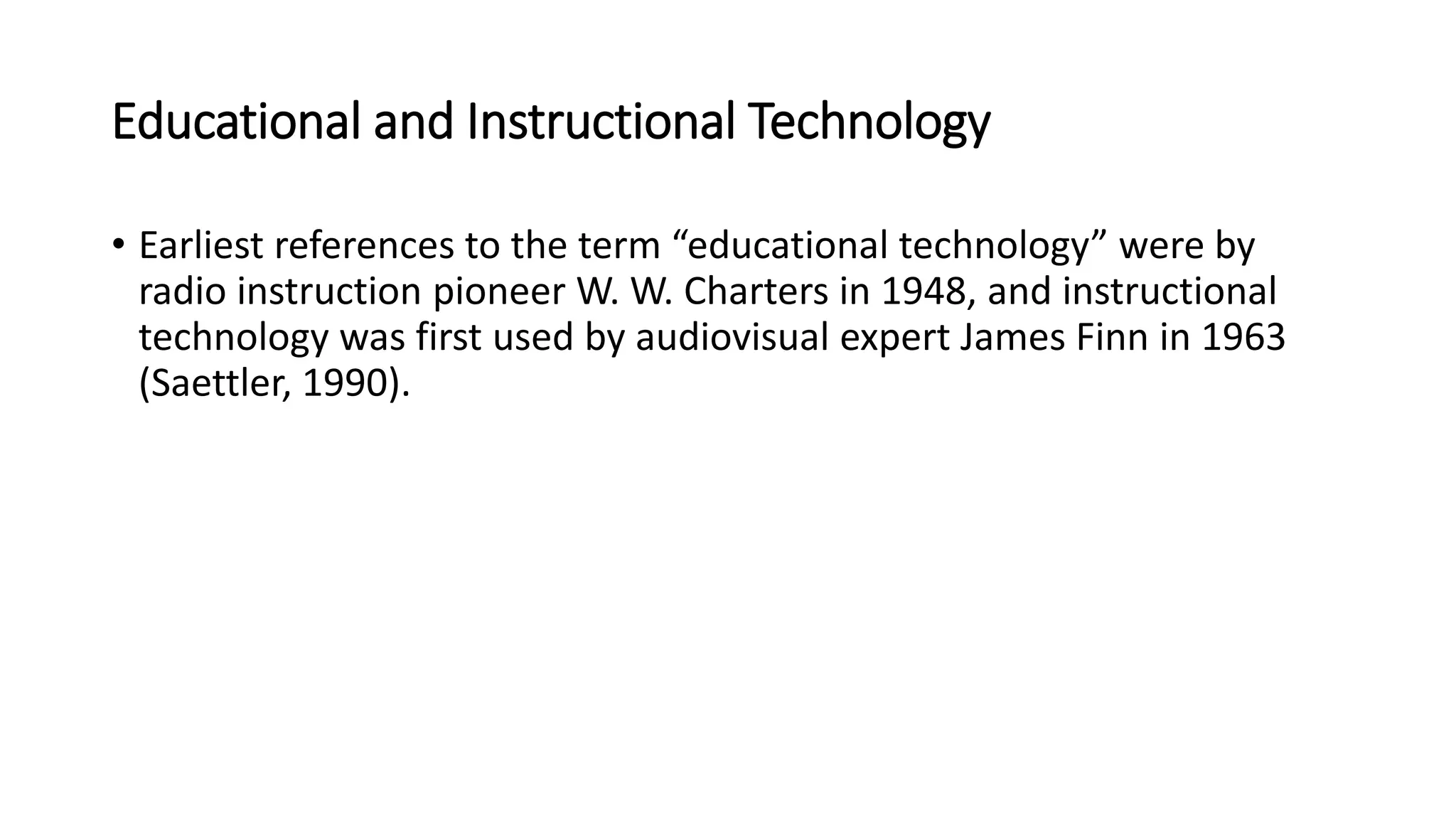 Educational and Instructional Technology
• Earliest references to the term “educational technology” were by
radio instruction pioneer W. W. Charters in 1948, and instructional
technology was first used by audiovisual expert James Finn in 1963
(Saettler, 1990).
 