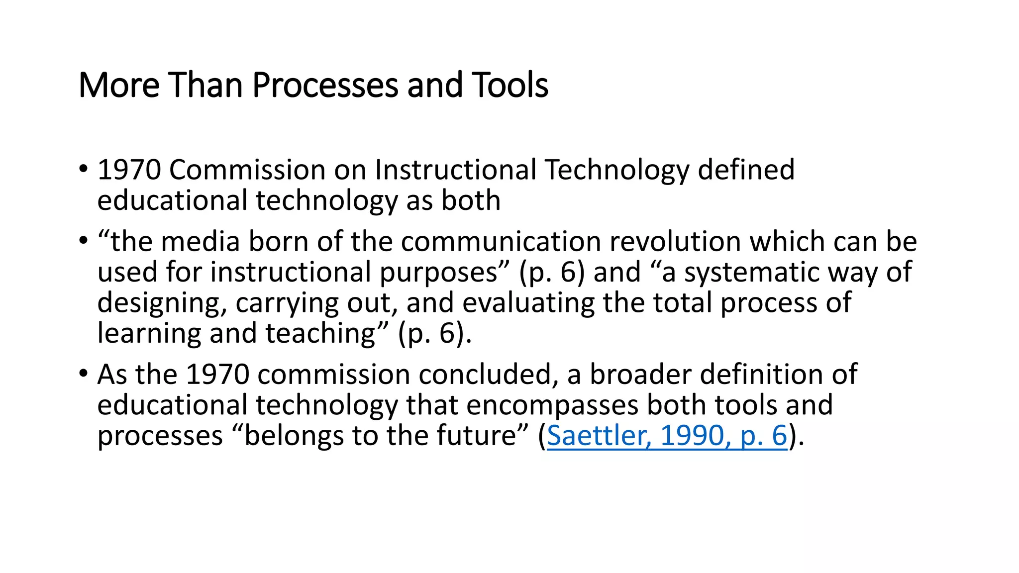More Than Processes and Tools
• 1970 Commission on Instructional Technology defined
educational technology as both
• “the media born of the communication revolution which can be
used for instructional purposes” (p. 6) and “a systematic way of
designing, carrying out, and evaluating the total process of
learning and teaching” (p. 6).
• As the 1970 commission concluded, a broader definition of
educational technology that encompasses both tools and
processes “belongs to the future” (Saettler, 1990, p. 6).
 