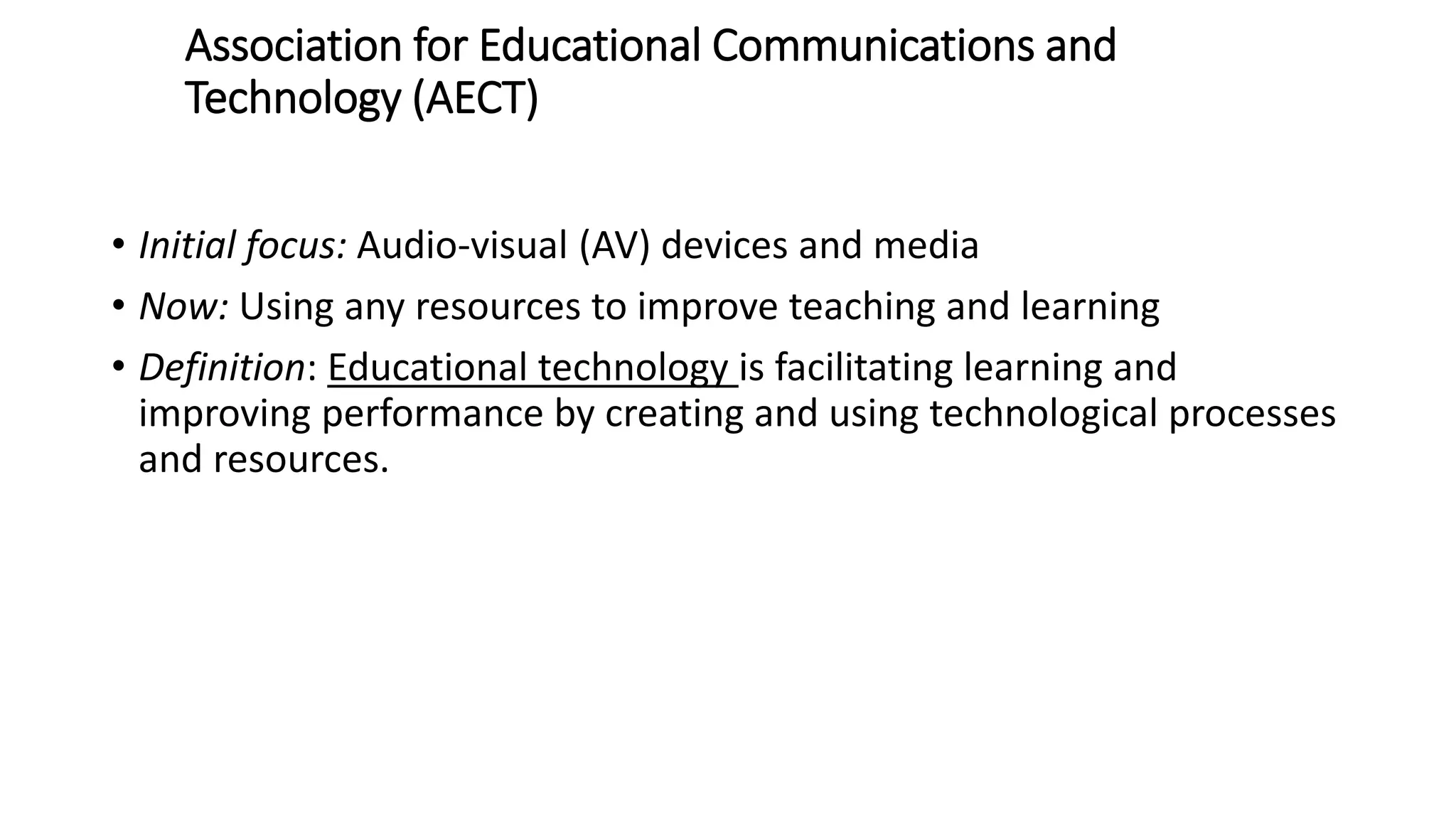 Association for Educational Communications and
Technology (AECT)
• Initial focus: Audio-​visual (AV) devices and media
• Now: Using any resources to improve teaching and learning
• Definition: Educational technology is facilitating learning and
improving performance by creating and using technological processes
and resources.
 
