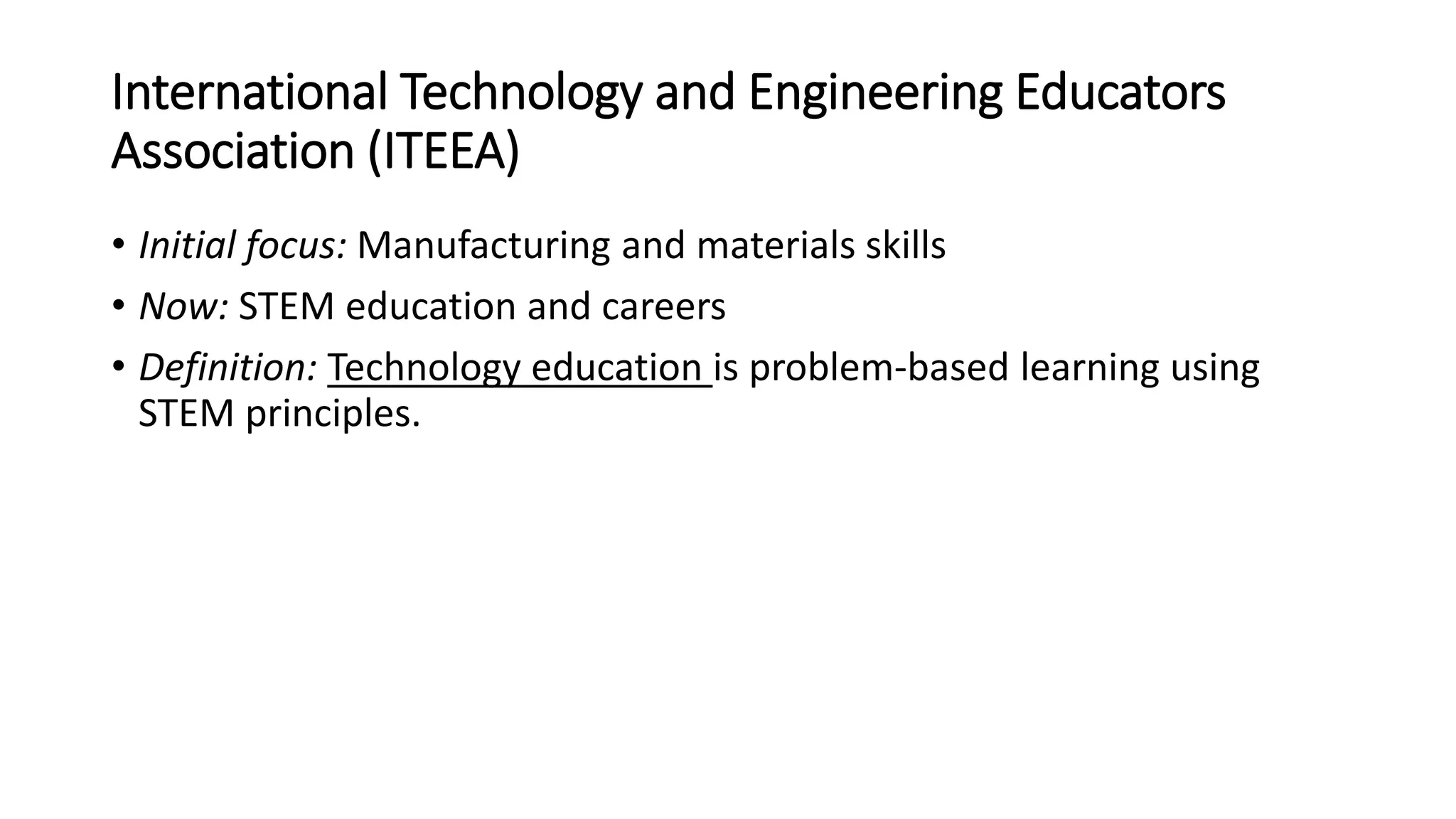 International Technology and Engineering Educators
Association (ITEEA)
• Initial focus: Manufacturing and materials skills
• Now: STEM education and careers
• Definition: Technology education is problem-based learning using
STEM principles.
 