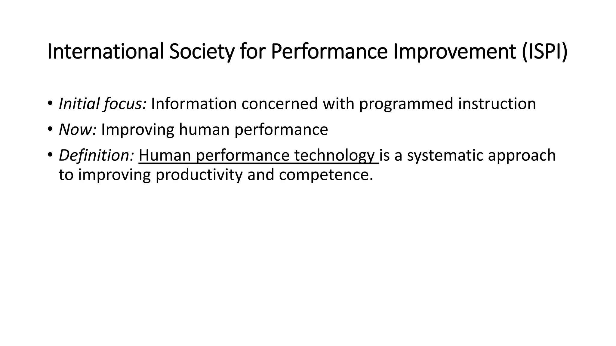International Society for Performance Improvement (ISPI)
• Initial focus: Information concerned with programmed instruction
• Now: Improving human performance
• Definition: Human performance technology is a systematic approach
to improving productivity and competence.
 