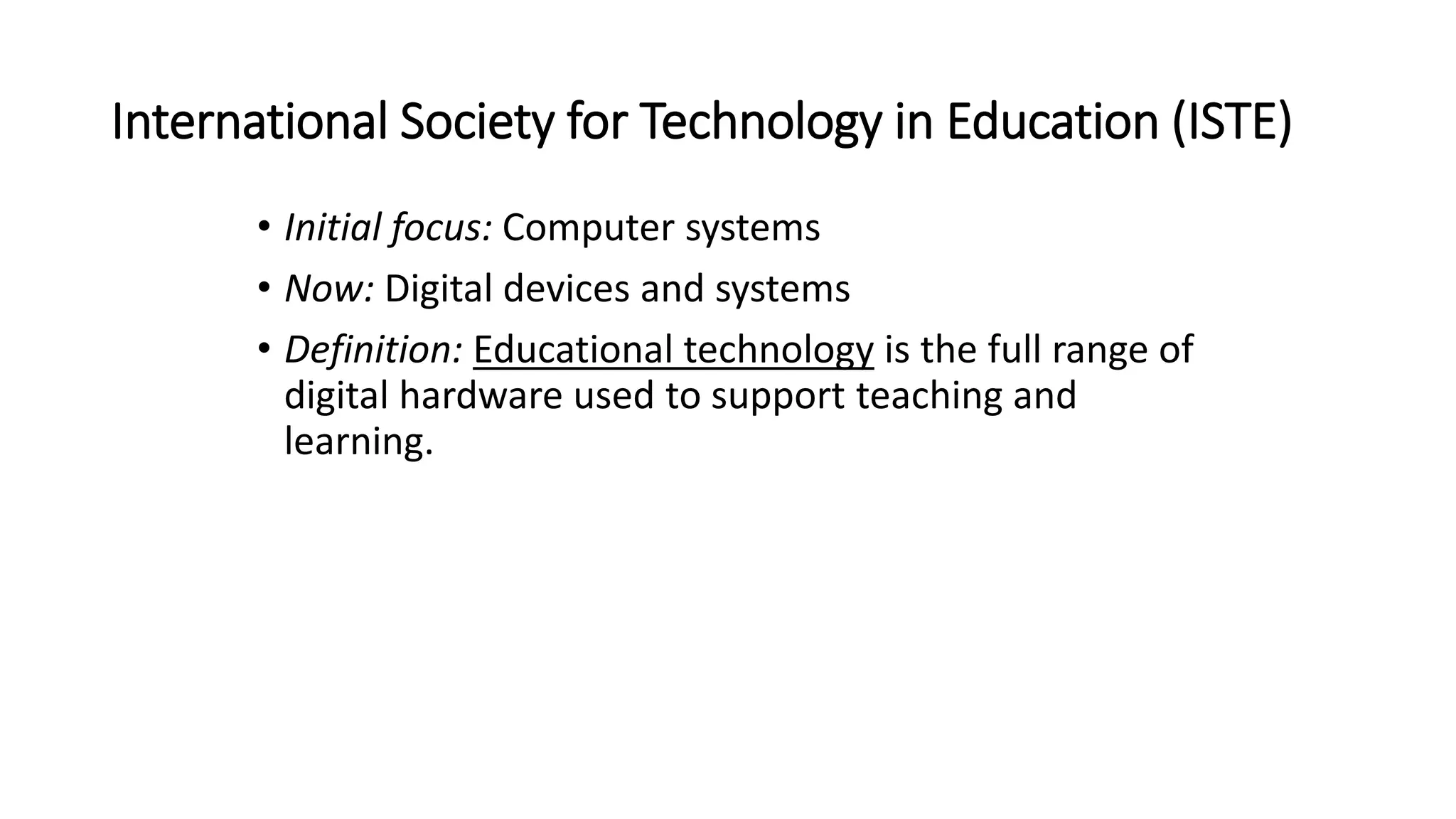 International Society for Technology in Education (ISTE)
• Initial focus: Computer systems
• Now: Digital devices and systems
• Definition: Educational technology is the full range of
digital hardware used to support teaching and
learning.
 