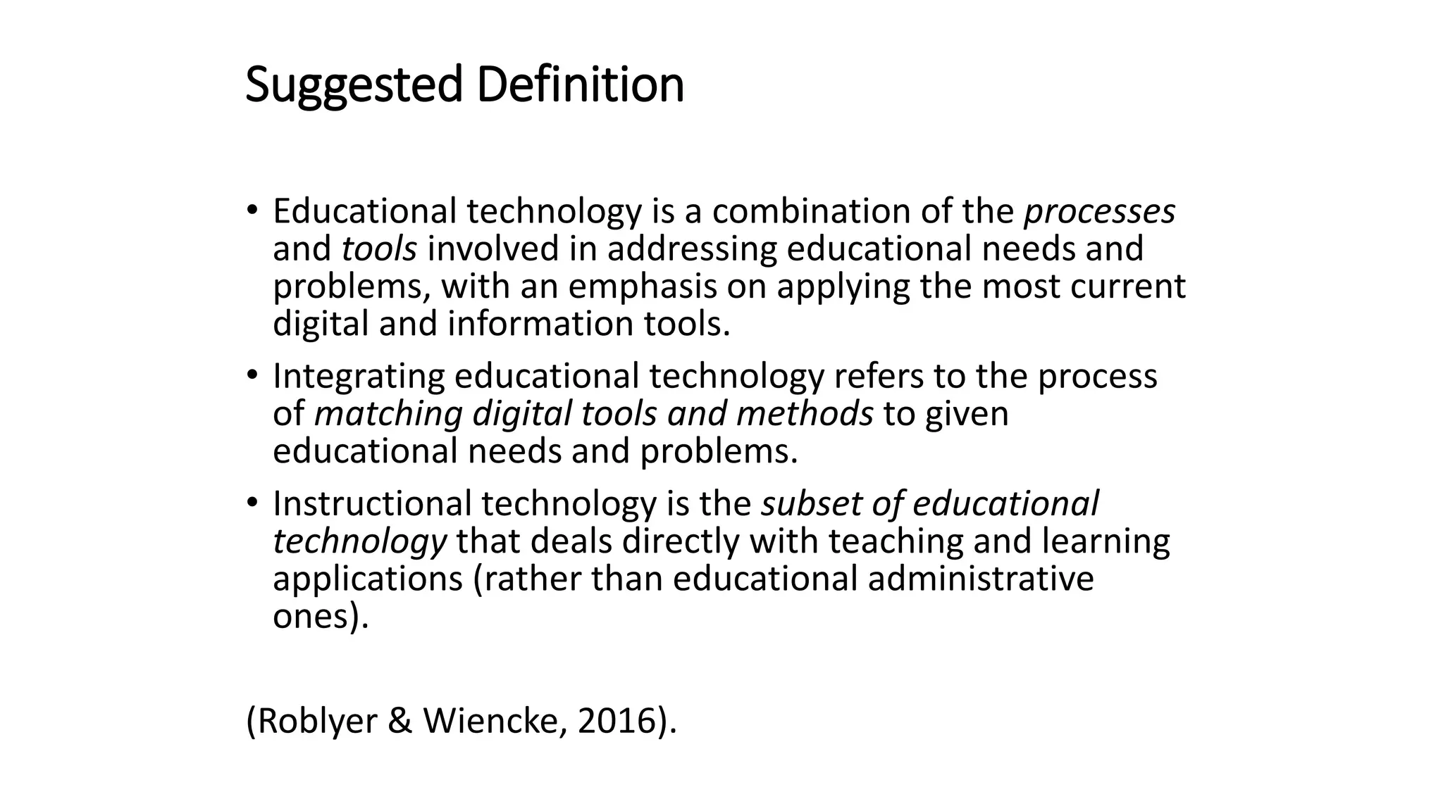 Suggested Definition
• Educational technology is a combination of the processes
and tools involved in addressing educational needs and
problems, with an emphasis on applying the most current
digital and information tools.
• Integrating educational technology refers to the process
of matching digital tools and methods to given
educational needs and problems.
• Instructional technology is the subset of educational
technology that deals directly with teaching and learning
applications (rather than educational administrative
ones).
(Roblyer & Wiencke, 2016).
 