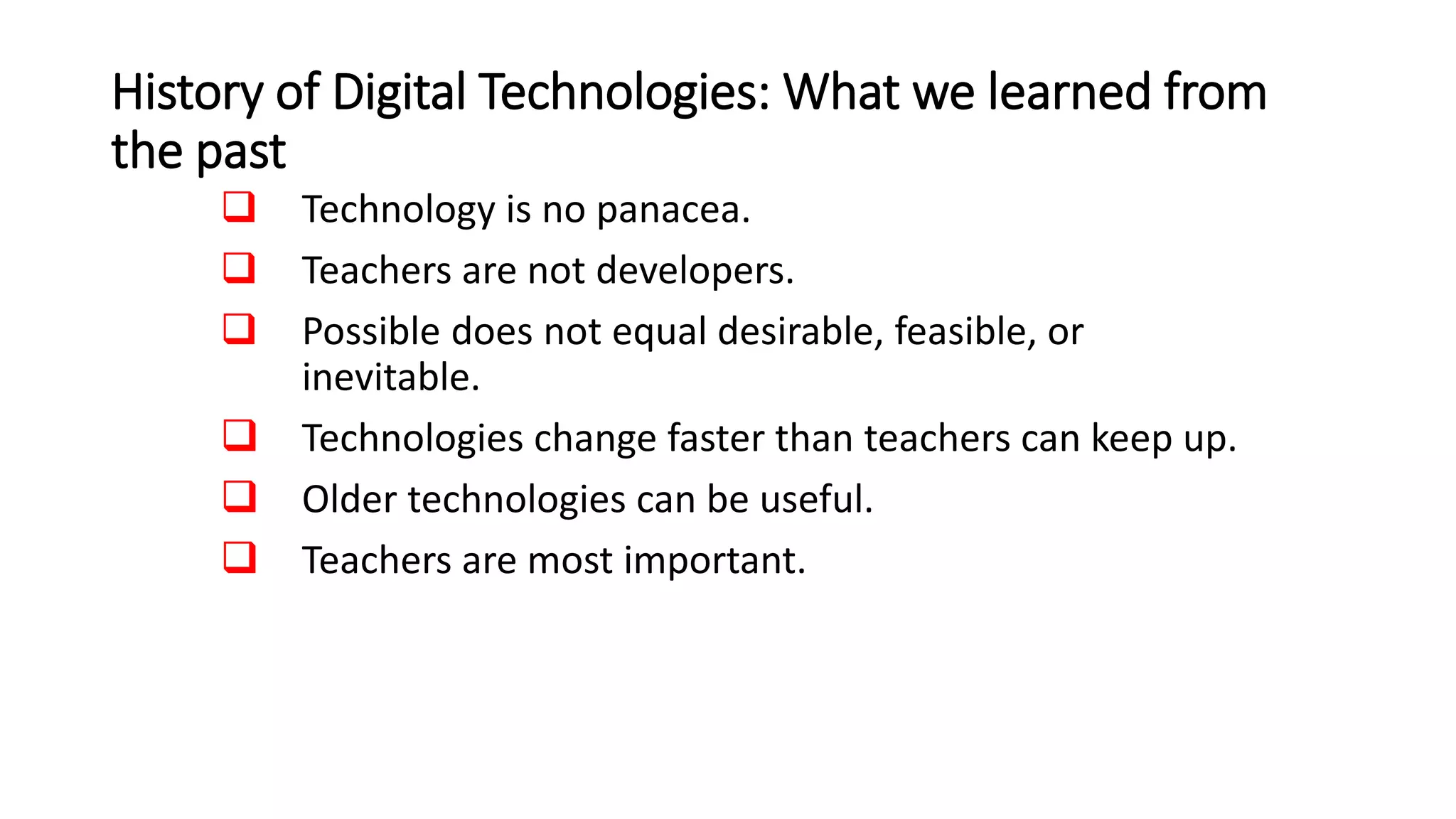 History of Digital Technologies: What we learned from
the past
 Technology is no panacea.
 Teachers are not developers.
 Possible does not equal desirable, feasible, or
inevitable.
 Technologies change faster than teachers can keep up.
 Older technologies can be useful.
 Teachers are most important.
 