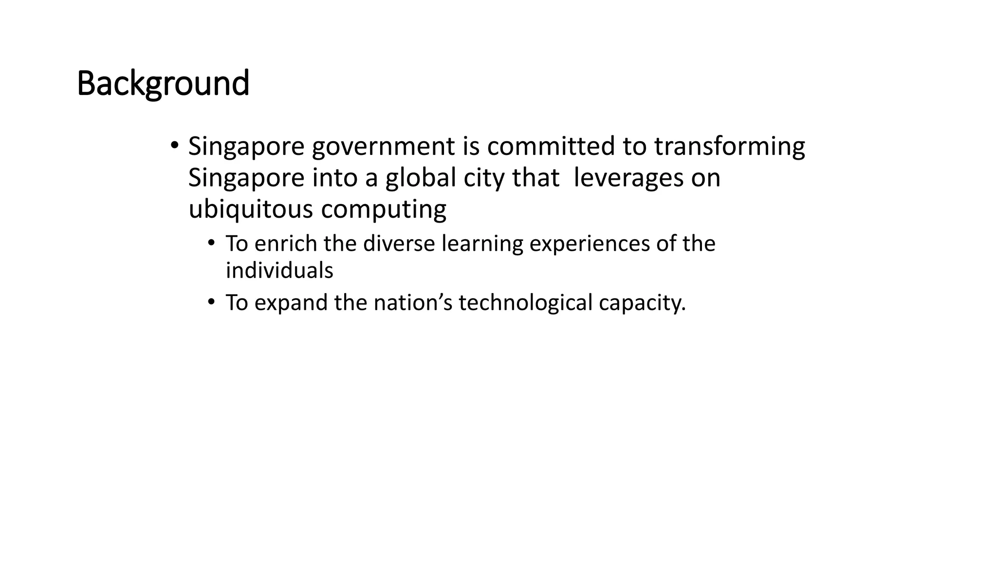 Background
• Singapore government is committed to transforming
Singapore into a global city that leverages on
ubiquitous computing
• To enrich the diverse learning experiences of the
individuals
• To expand the nation’s technological capacity.
 