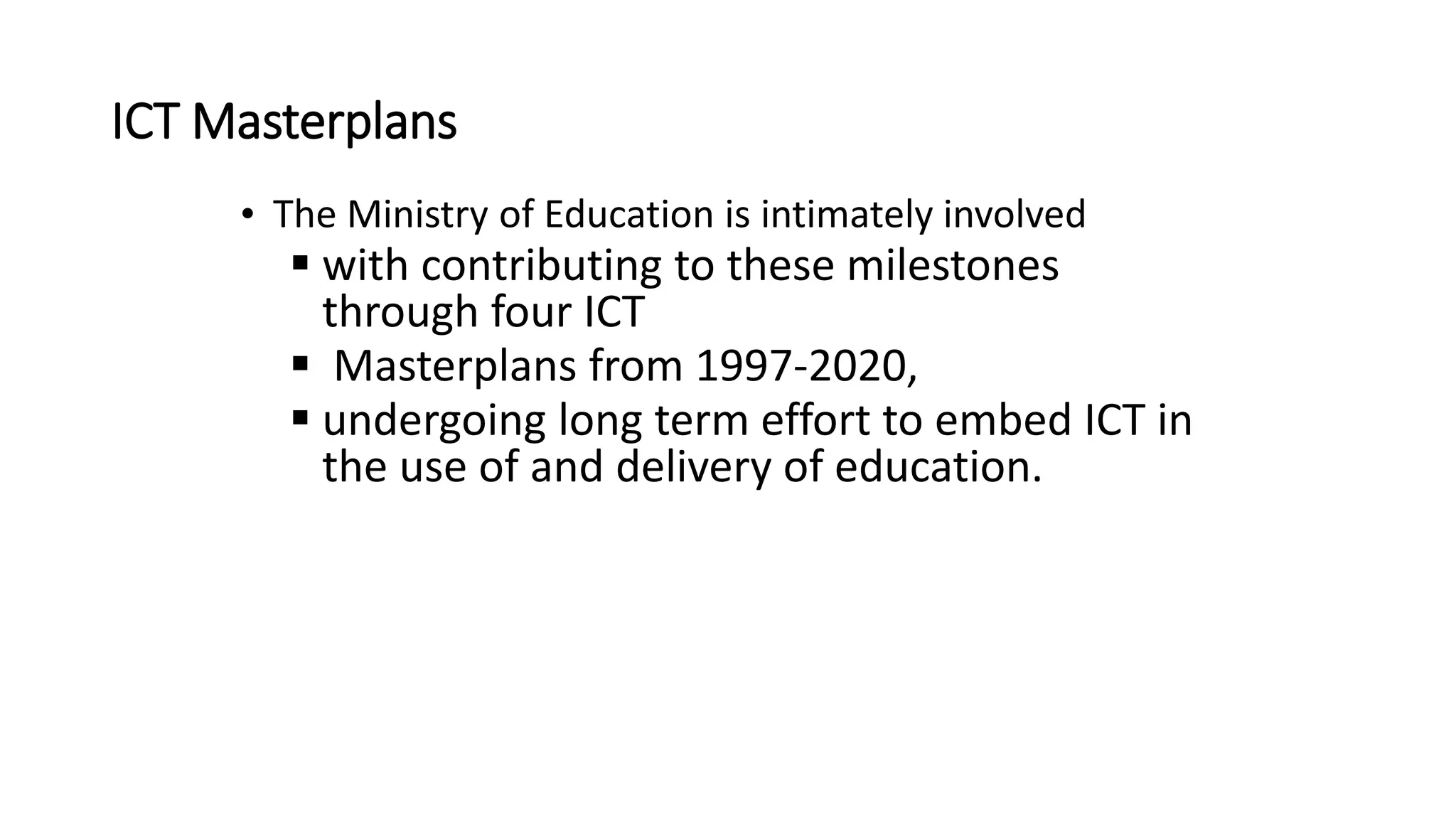 ICT Masterplans
• The Ministry of Education is intimately involved
 with contributing to these milestones
through four ICT
 Masterplans from 1997-2020,
 undergoing long term effort to embed ICT in
the use of and delivery of education.
 