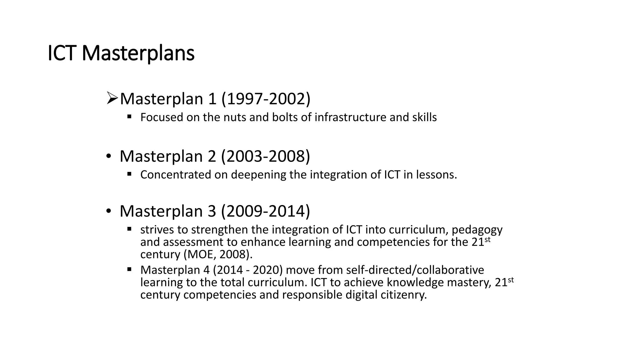 ICT Masterplans
Masterplan 1 (1997-2002)
 Focused on the nuts and bolts of infrastructure and skills
• Masterplan 2 (2003-2008)
 Concentrated on deepening the integration of ICT in lessons.
• Masterplan 3 (2009-2014)
 strives to strengthen the integration of ICT into curriculum, pedagogy
and assessment to enhance learning and competencies for the 21st
century (MOE, 2008).
 Masterplan 4 (2014 - 2020) move from self-directed/collaborative
learning to the total curriculum. ICT to achieve knowledge mastery, 21st
century competencies and responsible digital citizenry.
 