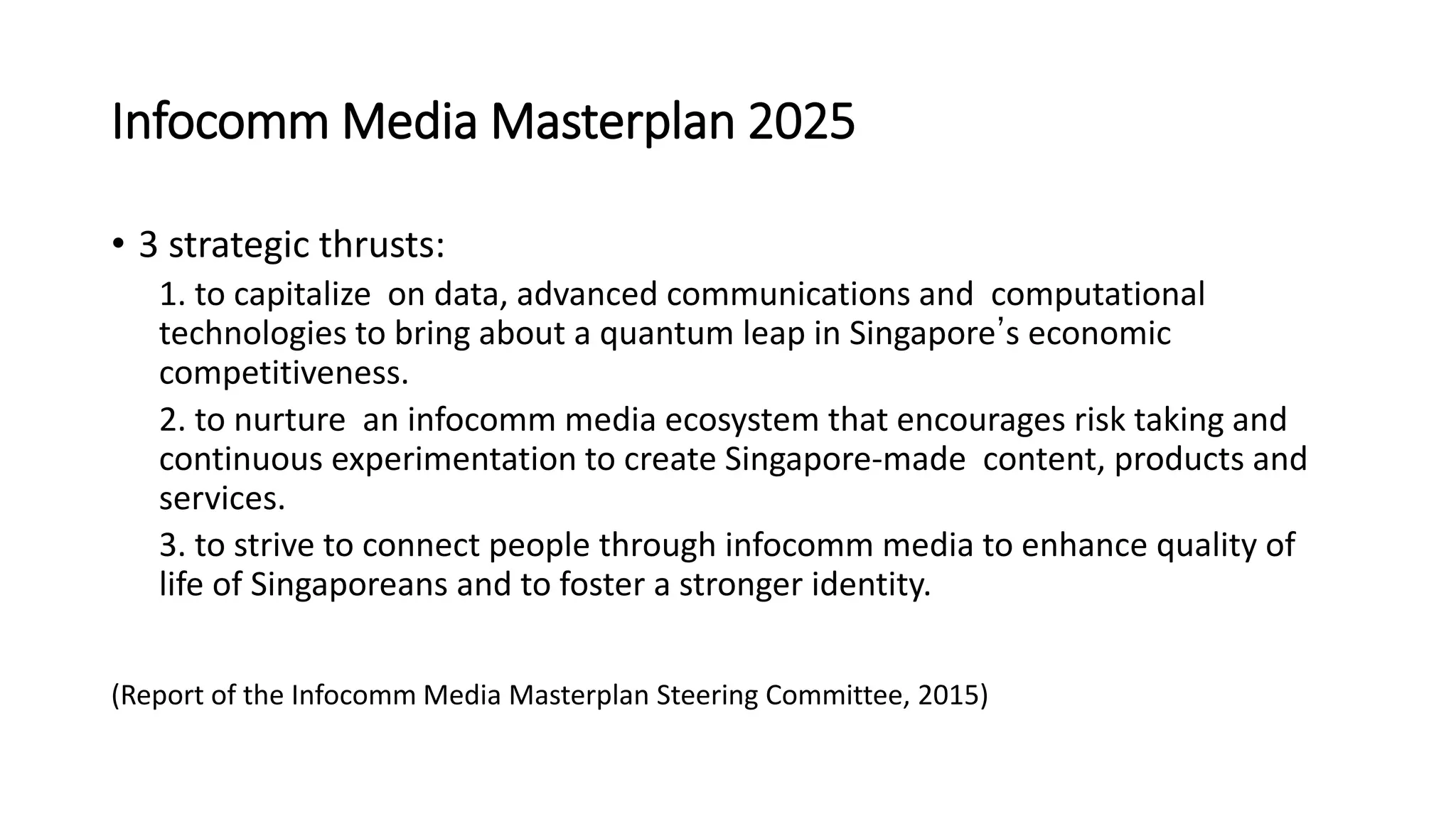 Infocomm Media Masterplan 2025
• 3 strategic thrusts:
1. to capitalize on data, advanced communications and computational
technologies to bring about a quantum leap in Singapore’s economic
competitiveness.
2. to nurture an infocomm media ecosystem that encourages risk taking and
continuous experimentation to create Singapore-made content, products and
services.
3. to strive to connect people through infocomm media to enhance quality of
life of Singaporeans and to foster a stronger identity.
(Report of the Infocomm Media Masterplan Steering Committee, 2015)
 