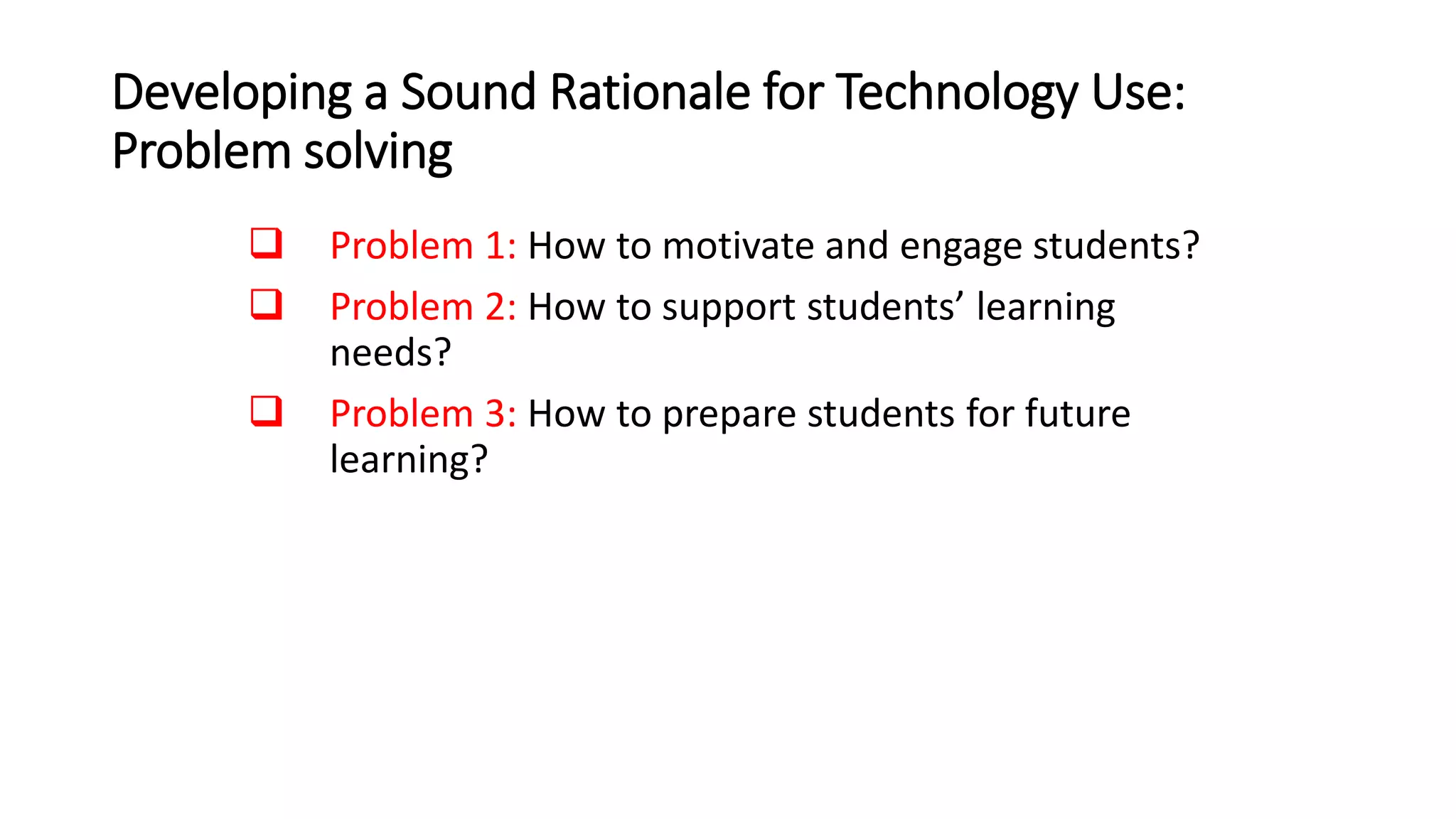 Developing a Sound Rationale for Technology Use:
Problem solving
 Problem 1: How to motivate and engage students?
 Problem 2: How to support students’ learning
needs?
 Problem 3: How to prepare students for future
learning?
 
