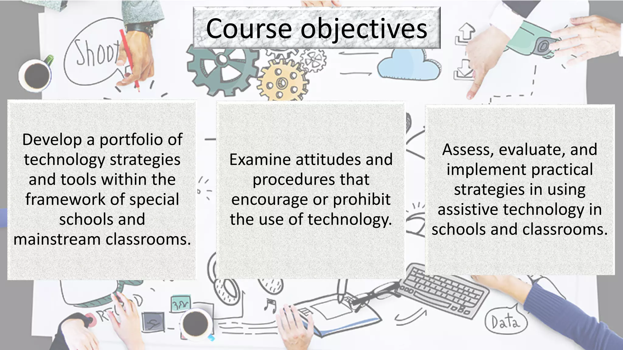 Course objectives
Develop a portfolio of
technology strategies
and tools within the
framework of special
schools and
mainstream classrooms.
Examine attitudes and
procedures that
encourage or prohibit
the use of technology.
Assess, evaluate, and
implement practical
strategies in using
assistive technology in
schools and classrooms.
 