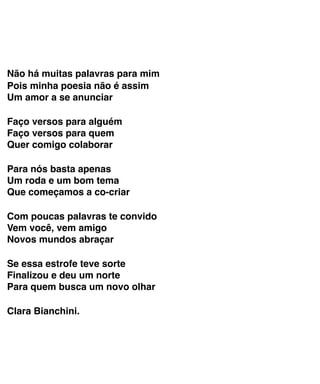 Não há muitas palavras para mim
Pois minha poesia não é assim 
Um amor a se anunciar
 
Faço versos para alguém 
Faço versos para quem 
Quer comigo colaborar
 
Para nós basta apenas 
Um roda e um bom tema 
Que começamos a co-criar
 
Com poucas palavras te convido 
Vem você, vem amigo 
Novos mundos abraçar
 
Se essa estrofe teve sorte 
Finalizou e deu um norte 
Para quem busca um novo olhar
 
Clara Bianchini.
 