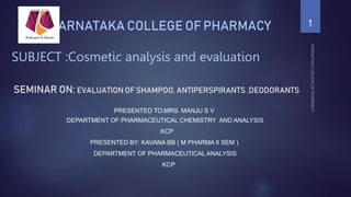 KARNATAKA COLLEGE OF PHARMACY
SUBJECT :Cosmetic analysis and evaluation
SEMINAR ON: EVALUATION OF SHAMPOO, ANTIPERSPIRANTS ,DEODORANTS
PRESENTED TO:MRS. MANJU S V
DEPARTMENT OF PHARMACEUTICAL CHEMISTRY AND ANALYSIS
KCP
PRESENTED BY: KAVANA BB ( M PHARMA II SEM )
DEPARTMENT OF PHARMACEUTICAL ANALYSIS
KCP
1
 