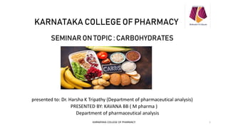 KARNATAKA COLLEGE OF PHARMACY
SEMINAR ON TOPIC : CARBOHYDRATES
presented to: Dr. Harsha K Tripathy (Department of pharmaceutical analysis)
PRESENTED BY: KAVANA BB ( M pharma )
Department of pharmaceutical analysis
KARNATAKA COLLEGE OF PHARMACY 1
 