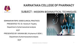 KARNATAKA COLLEGE OF PHARMACY
SUBJECT : MODERN BIOANALYTICAL TECHNIQUES
SEMINAR ON TOPIC: GOOD CLINICAL PRACTICES
PRESENTED TO: Dr. Harsha K Tripathy
Department of pharmaceutical analysis
KCP
PRESENTED BY: KAVANA BB ( M pharma II SEM )
Department of pharmaceutical analysis
KCP
KARNATAKA COLLEGE OF PHARMACY
1
 
