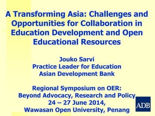 A Transforming Asia: Challenges and
Opportunities for Collaboration in
Education Development and Open
Educational Resources
Jouko Sarvi
Practice Leader for Education
Asian Development Bank
Regional Symposium on OER:
Beyond Advocacy, Research and Policy
24 – 27 June 2014,
Wawasan Open University, Penang
 