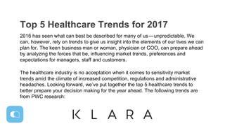 Top 5 Healthcare Trends for 2017
2016 has seen what can best be described for many of us — unpredictable. We
can, however, rely on trends to give us insight into the elements of our lives we can
plan for. The keen business man or woman, physician or COO, can prepare ahead
by analyzing the forces that be, influencing market trends, preferences and
expectations for managers, staff and customers.
The healthcare industry is no acceptation when it comes to sensitivity market
trends amid the climate of increased competition, regulations and administrative
headaches. Looking forward, we’ve put together the top 5 healthcare trends to
better prepare your decision making for the year ahead. The following trends are
from PWC research:
 