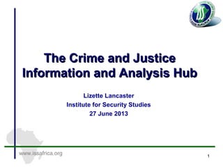 www.issafrica.org
The Crime and JusticeThe Crime and Justice
Information and Analysis HubInformation and Analysis Hub
Lizette Lancaster
Institute for Security Studies
27 June 2013
1
 