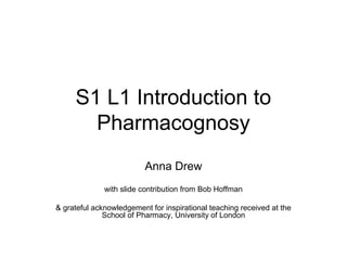 S1 L1 Introduction to
Pharmacognosy
Anna Drew
with slide contribution from Bob Hoffman
& grateful acknowledgement for inspirational teaching received at the
School of Pharmacy, University of London
 