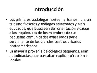 Introducción
• Los primeros sociólogos norteamericanos no eran
  tal; sino filósofos y teólogos adinerados y bien
  educados, que buscaban dar orientación y cauce
  a las inquietudes de los miembros de sus
  pequeñas comunidades avasallados por el
  surgimiento de los grandes centros urbanos
  norteamericanos.
• La mayoría provenía de colegios pequeños, eran
  autodidactas, que buscaban explicar p`roblemas
  locales.
 