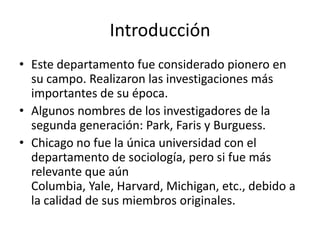 Introducción
• Este departamento fue considerado pionero en
  su campo. Realizaron las investigaciones más
  importantes de su época.
• Algunos nombres de los investigadores de la
  segunda generación: Park, Faris y Burguess.
• Chicago no fue la única universidad con el
  departamento de sociología, pero si fue más
  relevante que aún
  Columbia, Yale, Harvard, Michigan, etc., debido a
  la calidad de sus miembros originales.
 