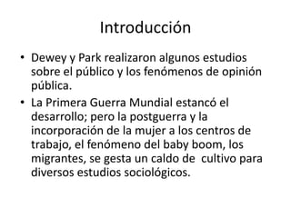 Introducción
• Dewey y Park realizaron algunos estudios
  sobre el público y los fenómenos de opinión
  pública.
• La Primera Guerra Mundial estancó el
  desarrollo; pero la postguerra y la
  incorporación de la mujer a los centros de
  trabajo, el fenómeno del baby boom, los
  migrantes, se gesta un caldo de cultivo para
  diversos estudios sociológicos.
 
