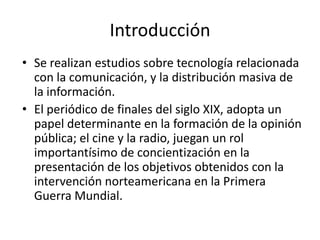 Introducción
• Se realizan estudios sobre tecnología relacionada
  con la comunicación, y la distribución masiva de
  la información.
• El periódico de finales del siglo XIX, adopta un
  papel determinante en la formación de la opinión
  pública; el cine y la radio, juegan un rol
  importantísimo de concientización en la
  presentación de los objetivos obtenidos con la
  intervención norteamericana en la Primera
  Guerra Mundial.
 
