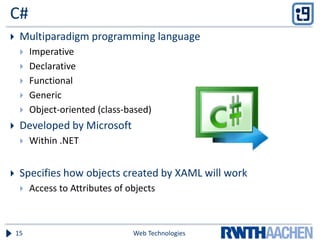 C#
 Multiparadigm programming language
 Imperative
 Declarative
 Functional
 Generic
 Object-oriented (class-based)
 Developed by Microsoft
 Within .NET
 Specifies how objects created by XAML will work
 Access to Attributes of objects
Web Technologies15
 
