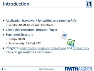 Introduction
 Application framework for writing and running RIAs
 Renders XAML-based user interfaces
 Client-side execution: Browser-Plugin
 Separated Structure
 Design: XAML
 Functionality: C# / VB.NET
 Integrates multimedia, graphics, animations and interactivity
into a single runtime environment
Web Technologies3
 