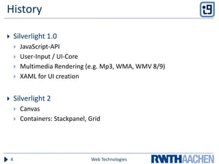 History
 Silverlight 1.0
 JavaScript-API
 User-Input / UI-Core
 Multimedia Rendering (e.g. Mp3, WMA, WMV 8/9)
 XAML for UI creation
 Silverlight 2
 Canvas
 Containers: Stackpanel, Grid
Web Technologies4
 