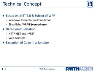 Technical Concept
 Based on .NET 2.0 & Subset of WPF
 Windows Presentation Foundation
 Silverlight: WPF/E (verywhere)
 Data-Communication:
 HTTP-GET and –REST
 Web-Services
 Execution of Code in a Sandbox
Web Technologies6
 