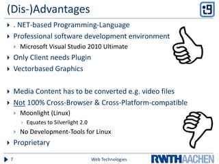 (Dis-)Advantages
 . NET-based Programming-Language
 Professional software development environment
 Microsoft Visual Studio 2010 Ultimate
 Only Client needs Plugin
 Vectorbased Graphics
 Media Content has to be converted e.g. video files
 Not 100% Cross-Browser & Cross-Platform-compatible
 Moonlight (Linux)
 Equates to Silverlight 2.0
 No Development-Tools for Linux
 Proprietary
Web Technologies7
 
