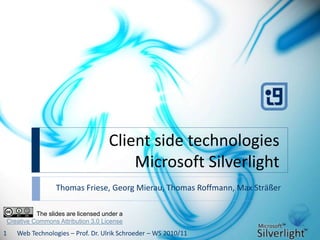 Client side technologies
Microsoft Silverlight
Thomas Friese, Georg Mierau, Thomas Roffmann, Max Sträßer
Web Technologies – Prof. Dr. Ulrik Schroeder – WS 2010/111
The slides are licensed under a
Creative Commons Attribution 3.0 License
 