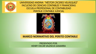 UNIVERSIDAD ANDINA “NÉSTOR CÁCERES VELÁSQUEZ”
FACULTAD DE CIENCIAS CONTABLES Y FINANCIERAS
ESCUELA PROFESIONAL DE CONTABILIDAD
PERITAJE CONTABLE JUDICIAL
MARCO NORMATIVO DEL PERITO CONTABLE
PRESENTADO POR:
HENRY OSCAR VALENCIA GAMARRA
 