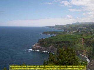 Costa do Nordeste  o ponto mais oriental da ilha, onde se encontra o Pico da Vara o pico mais alto de S. Miguel. É a parte da ilha menos conhecida, mas talvez seja por isso que é a mais preservada, a mais florida e a mais encantadora da ilha. 