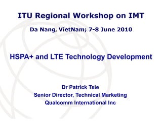 ITU Regional Workshop on IMT
     Da Nang, VietNam; 7-8 June 2010




HSPA+ and LTE Technology Development



                 Dr Patrick Tsie
      Senior Director, Technical Marketing
          Qualcomm International Inc
                                             International
                                             Telecommunication
                                             Union
 