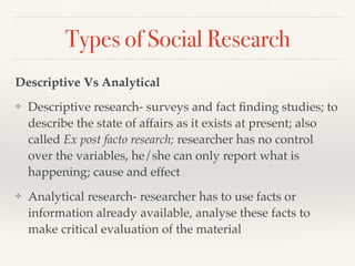 Types of Social Research
Descriptive Vs Analytical
❖ Descriptive research- surveys and fact ﬁnding studies; to
describe the state of affairs as it exists at present; also
called Ex post facto research; researcher has no control
over the variables, he/she can only report what is
happening; cause and effect
❖ Analytical research- researcher has to use facts or
information already available, analyse these facts to
make critical evaluation of the material
 