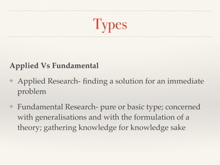 Types
Applied Vs Fundamental
❖ Applied Research- ﬁnding a solution for an immediate
problem
❖ Fundamental Research- pure or basic type; concerned
with generalisations and with the formulation of a
theory; gathering knowledge for knowledge sake
 