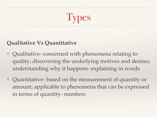 Types
Qualitative Vs Quantitative
❖ Qualitative- concerned with phenomena relating to
quality; discovering the underlying motives and desires;
understanding why it happens- explaining in words
❖ Quantitative- based on the measurement of quantity or
amount; applicable to phenomena that can be expressed
in terms of quantity- numbers
 