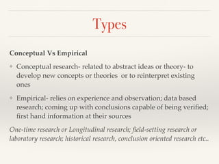 Types
Conceptual Vs Empirical
❖ Conceptual research- related to abstract ideas or theory- to
develop new concepts or theories or to reinterpret existing
ones
❖ Empirical- relies on experience and observation; data based
research; coming up with conclusions capable of being veriﬁed;
ﬁrst hand information at their sources
One-time research or Longitudinal research; ﬁeld-setting research or
laboratory research; historical research, conclusion oriented research etc..
 