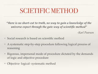SCIETIFIC METHOD
“there is no short-cut to truth, no way to gain a knowledge of the
universe expect through the gate way of scientiﬁc method”
-Karl Pearson
❖ Social research is based on scientiﬁc method
❖ A systematic step-by-step procedure following logical process of
reasoning
❖ Rigorous, impersonal mode of procedure dictated by the demands
of logic and objective procedure
❖ Objective- logical- systematic method
 
