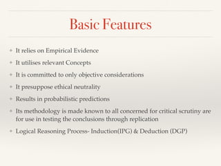 Basic Features
❖ It relies on Empirical Evidence
❖ It utilises relevant Concepts
❖ It is committed to only objective considerations
❖ It presuppose ethical neutrality
❖ Results in probabilistic predictions
❖ Its methodology is made known to all concerned for critical scrutiny are
for use in testing the conclusions through replication
❖ Logical Reasoning Process- Induction(IPG) & Deduction (DGP)
 