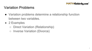 Variation Problems
● Variation problems determine a relationship function
between two variables.
● 2 Examples
○ Direct Variation (Relationship)
○ Inverse Variation (Divorce)
1
 