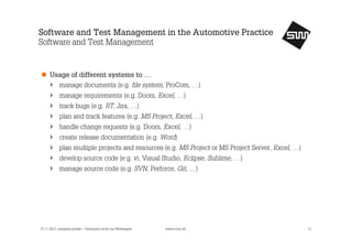 Software and Test Management in the Automotive Practice
Software and Test Management

Usage of different systems to …
manage documents (e.g. file system, ProCom, …)
manage requirements (e.g. Doors, Excel, …)
track bugs (e.g. RT, Jira, …)
plan and track features (e.g. MS Project, Excel, …)
handle change requests (e.g. Doors, Excel, …)
create release documentation (e.g. Word)
plan multiple projects and resources (e.g. MS Project or MS Project Server, Excel, …)
develop source code (e.g. vi, Visual Studio, Eclipse, Sublime, …)
manage source code (e.g. SVN, Perforce, Git, …)

27.11.2013, company private – Vertraulich nicht zur Weitergabe

www.s1nn.de

11

 