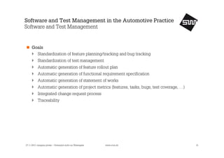 Software and Test Management in the Automotive Practice
Software and Test Management

Goals
Standardization of feature planning/tracking and bug tracking
Standardization of test management
Automatic generation of feature rollout plan
Automatic generation of functional requirement specification
Automatic generation of statement of works
Automatic generation of project metrics (features, tasks, bugs, test coverage, …)
Integrated change request process
Traceability

27.11.2013, company private – Vertraulich nicht zur Weitergabe

www.s1nn.de

15

 