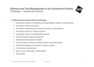 Software and Test Management in the Automotive Practice
Challenges – external and internal

External and internal driven challenges
Increasing number of customers providing different quality of specifications
Increasing number of projects
Increasing complexity and increasing number of requirements
Increasing number of change requests
Increasing number of development partners
Demand towards agile development
Distributed development locations
User friendly tool chain to manage software and test process
Straight development processes to improve quality
Cost efficient development
Reuse (code, knowledge, requirements)
Traceability

27.11.2013, company private – Vertraulich nicht zur Weitergabe

www.s1nn.de

8

 