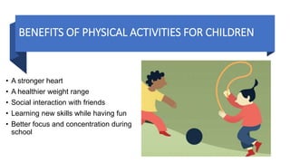 BENEFITS OF PHYSICAL ACTIVITIES FOR CHILDREN
• A stronger heart
• A healthier weight range
• Social interaction with friends
• Learning new skills while having fun
• Better focus and concentration during
school
 